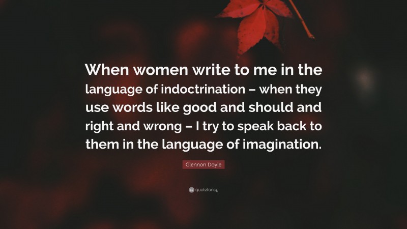 Glennon Doyle Quote: “When women write to me in the language of indoctrination – when they use words like good and should and right and wrong – I try to speak back to them in the language of imagination.”