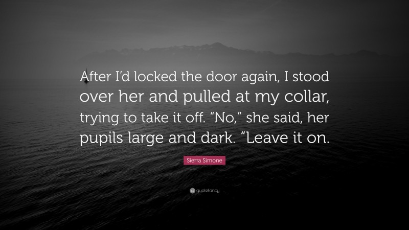 Sierra Simone Quote: “After I’d locked the door again, I stood over her and pulled at my collar, trying to take it off. “No,” she said, her pupils large and dark. “Leave it on.”