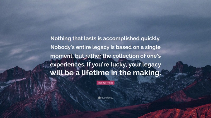 Rachel Hollis Quote: “Nothing that lasts is accomplished quickly. Nobody’s entire legacy is based on a single moment, but rather the collection of one’s experiences. If you’re lucky, your legacy will be a lifetime in the making.”