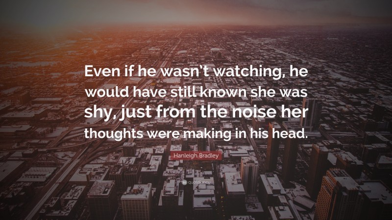 Hanleigh Bradley Quote: “Even if he wasn’t watching, he would have still known she was shy, just from the noise her thoughts were making in his head.”