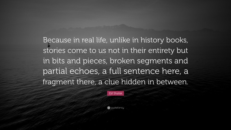 Elif Shafak Quote: “Because in real life, unlike in history books, stories come to us not in their entirety but in bits and pieces, broken segments and partial echoes, a full sentence here, a fragment there, a clue hidden in between.”