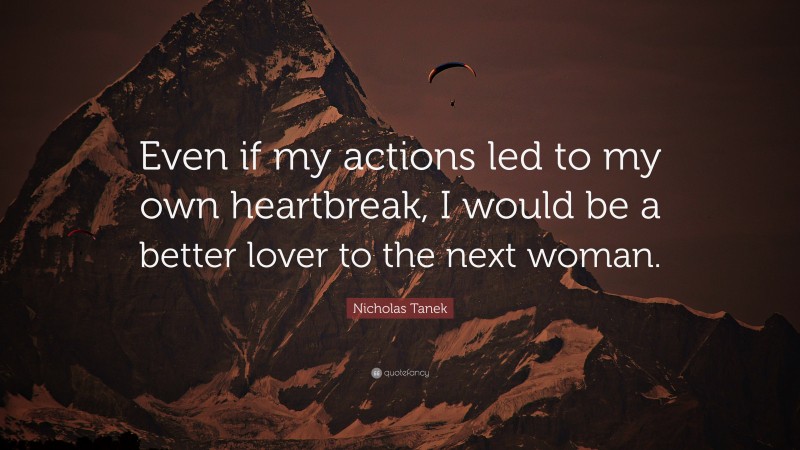 Nicholas Tanek Quote: “Even if my actions led to my own heartbreak, I would be a better lover to the next woman.”