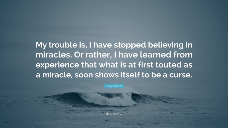 Zoey Hunter Quote: “My trouble is, I have stopped believing in miracles. Or rather, I have learned from experience that what is at first touted as a miracle, soon shows itself to be a curse.”