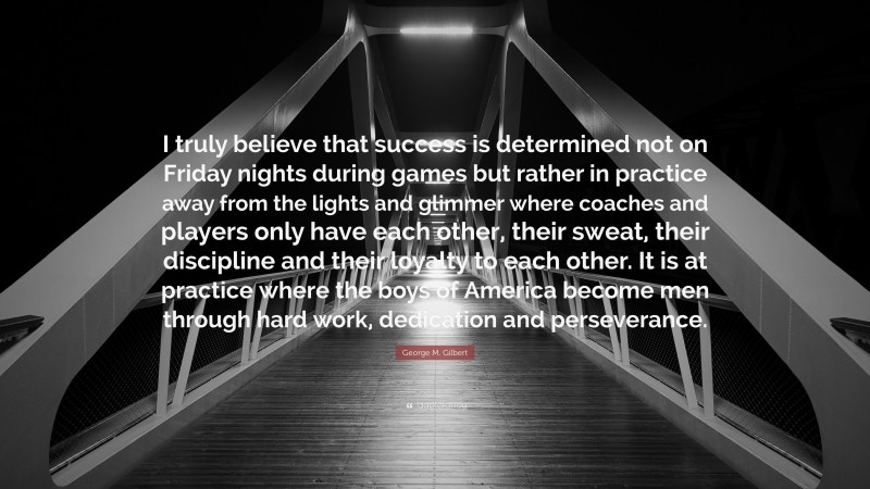 George M. Gilbert Quote: “I truly believe that success is determined not on Friday nights during games but rather in practice away from the lights and glimmer where coaches and players only have each other, their sweat, their discipline and their loyalty to each other. It is at practice where the boys of America become men through hard work, dedication and perseverance.”