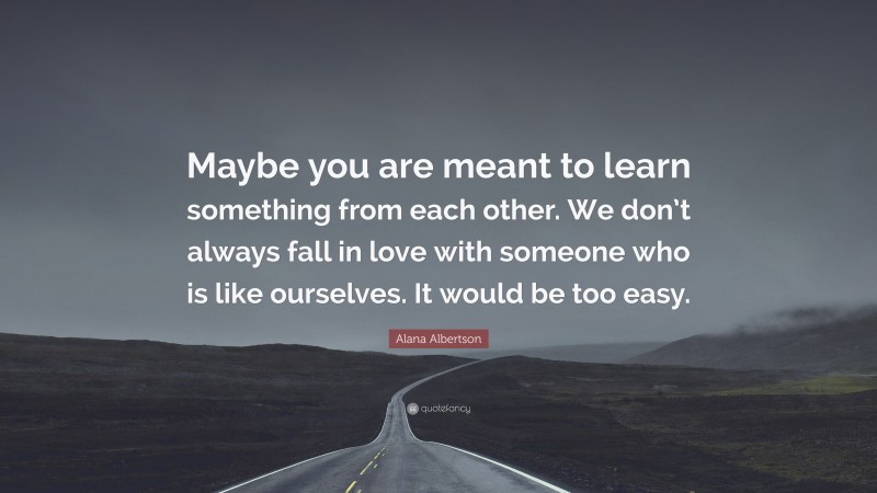 Alana Albertson Quote: “Maybe you are meant to learn something from each other. We don’t always fall in love with someone who is like ourselves. It would be too easy.”