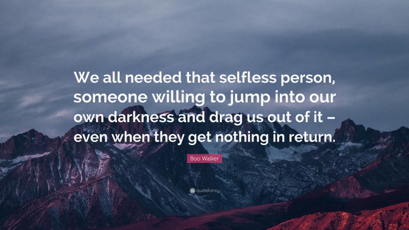 Boo Walker Quote: “We all needed that selfless person, someone willing to jump into our own darkness and drag us out of it – even when they get nothing in return.”
