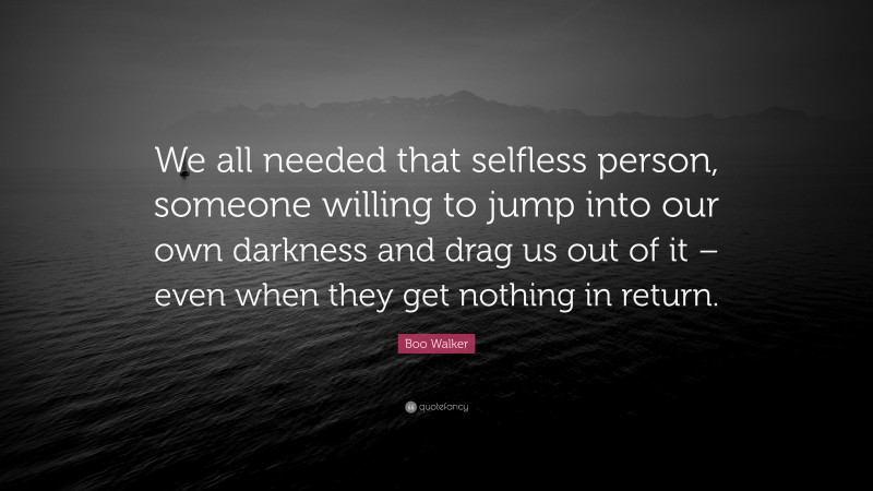 Boo Walker Quote: “We all needed that selfless person, someone willing to jump into our own darkness and drag us out of it – even when they get nothing in return.”