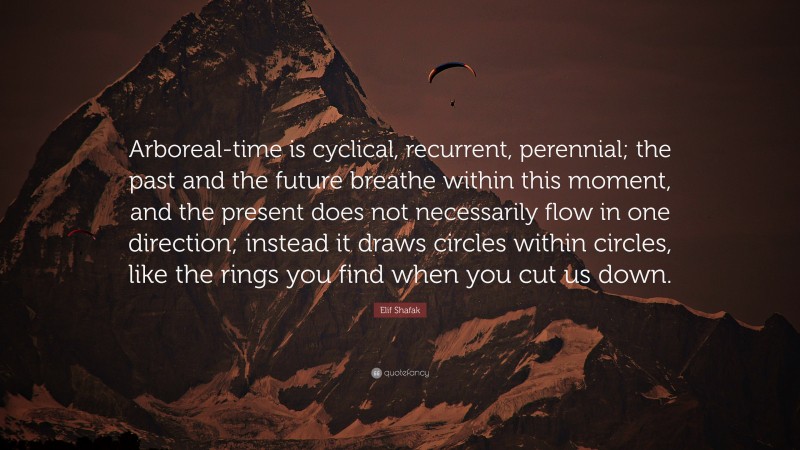 Elif Shafak Quote: “Arboreal-time is cyclical, recurrent, perennial; the past and the future breathe within this moment, and the present does not necessarily flow in one direction; instead it draws circles within circles, like the rings you find when you cut us down.”