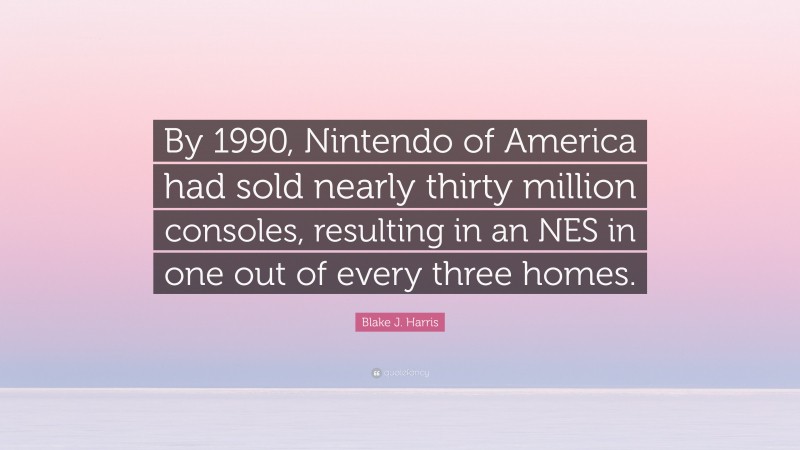 Blake J. Harris Quote: “By 1990, Nintendo of America had sold nearly thirty million consoles, resulting in an NES in one out of every three homes.”
