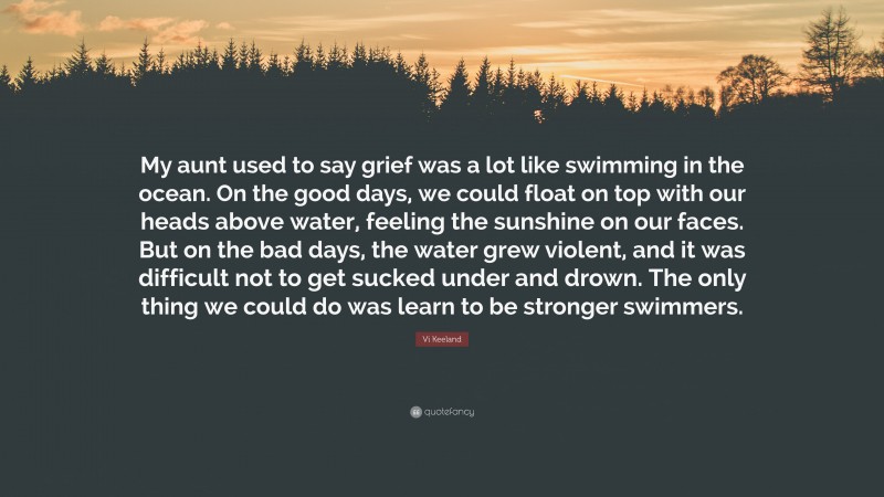 Vi Keeland Quote: “My aunt used to say grief was a lot like swimming in the ocean. On the good days, we could float on top with our heads above water, feeling the sunshine on our faces. But on the bad days, the water grew violent, and it was difficult not to get sucked under and drown. The only thing we could do was learn to be stronger swimmers.”