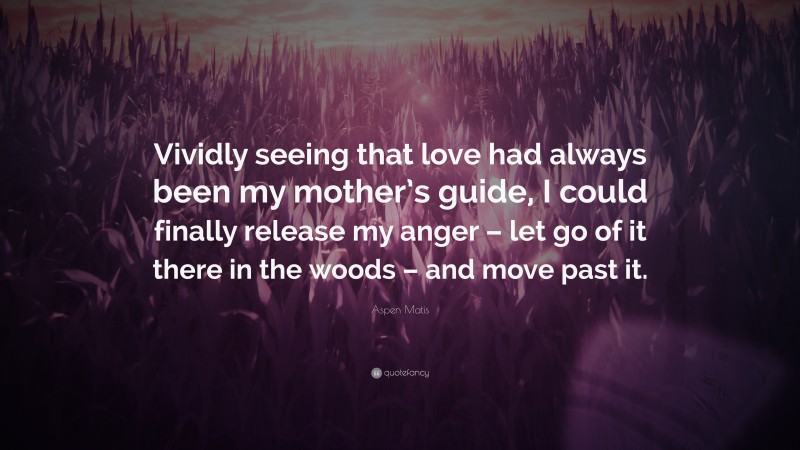 Aspen Matis Quote: “Vividly seeing that love had always been my mother’s guide, I could finally release my anger – let go of it there in the woods – and move past it.”