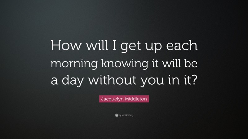 Jacquelyn Middleton Quote: “How will I get up each morning knowing it will be a day without you in it?”