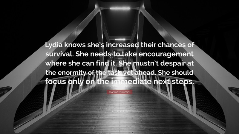 Jeanine Cummins Quote: “Lydia knows she’s increased their chances of survival. She needs to take encouragement where she can find it. She mustn’t despair at the enormity of the task yet ahead. She should focus only on the immediate next steps.”