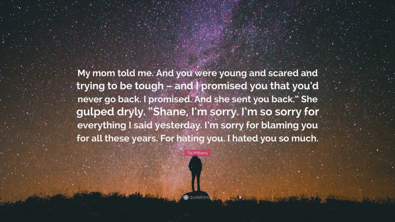 Tia Williams Quote: “My mom told me. And you were young and scared and trying to be tough – and I promised you that you’d never go back. I promised. And she sent you back.” She gulped dryly. “Shane, I’m sorry. I’m so sorry for everything I said yesterday. I’m sorry for blaming you for all these years. For hating you. I hated you so much.”