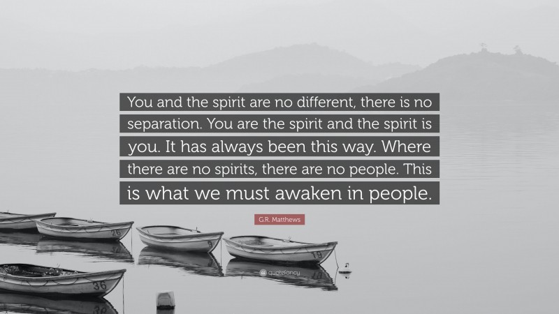 G.R. Matthews Quote: “You and the spirit are no different, there is no separation. You are the spirit and the spirit is you. It has always been this way. Where there are no spirits, there are no people. This is what we must awaken in people.”