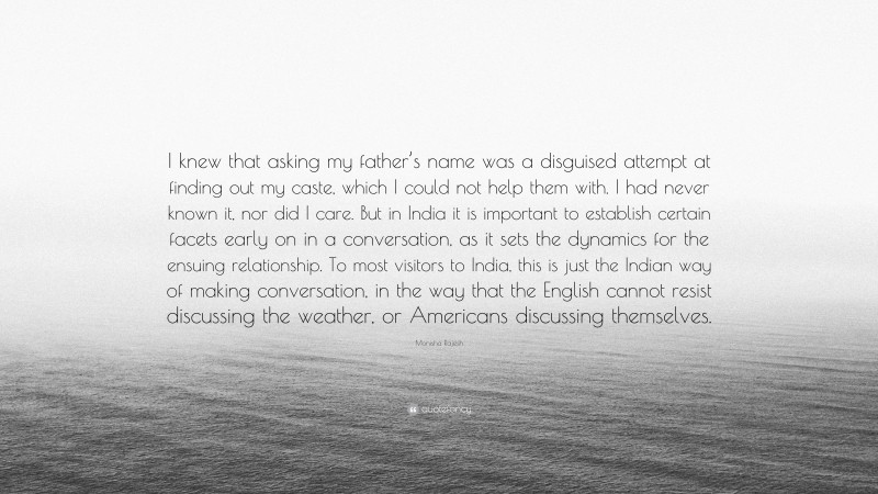 Monisha Rajesh Quote: “I knew that asking my father’s name was a disguised attempt at finding out my caste, which I could not help them with. I had never known it, nor did I care. But in India it is important to establish certain facets early on in a conversation, as it sets the dynamics for the ensuing relationship. To most visitors to India, this is just the Indian way of making conversation, in the way that the English cannot resist discussing the weather, or Americans discussing themselves.”