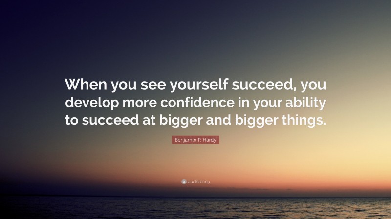 Benjamin P. Hardy Quote: “When you see yourself succeed, you develop more confidence in your ability to succeed at bigger and bigger things.”