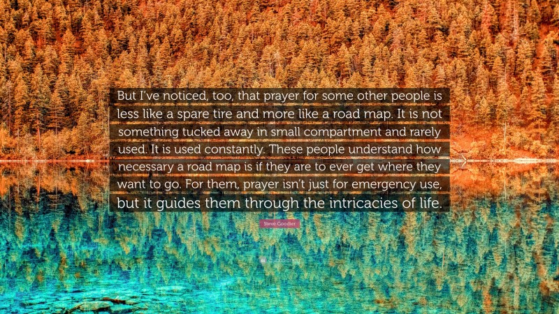 Steve Goodier Quote: “But I’ve noticed, too, that prayer for some other people is less like a spare tire and more like a road map. It is not something tucked away in small compartment and rarely used. It is used constantly. These people understand how necessary a road map is if they are to ever get where they want to go. For them, prayer isn’t just for emergency use, but it guides them through the intricacies of life.”