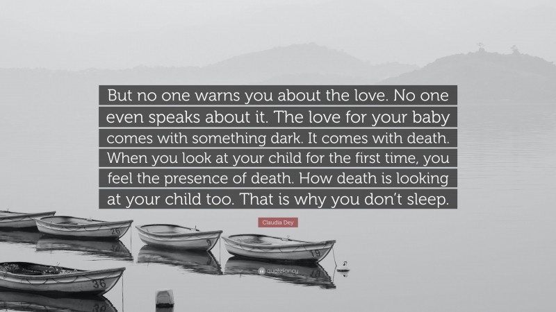 Claudia Dey Quote: “But no one warns you about the love. No one even speaks about it. The love for your baby comes with something dark. It comes with death. When you look at your child for the first time, you feel the presence of death. How death is looking at your child too. That is why you don’t sleep.”