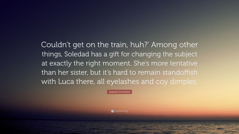 Jeanine Cummins Quote: “Couldn’t get on the train, huh?’ Among other things, Soledad has a gift for changing the subject at exactly the right moment. She’s more tentative than her sister, but it’s hard to remain standoffish with Luca there, all eyelashes and coy dimples.”