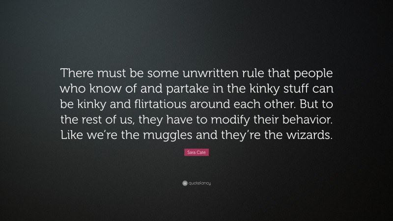 Sara Cate Quote: “There must be some unwritten rule that people who know of and partake in the kinky stuff can be kinky and flirtatious around each other. But to the rest of us, they have to modify their behavior. Like we’re the muggles and they’re the wizards.”