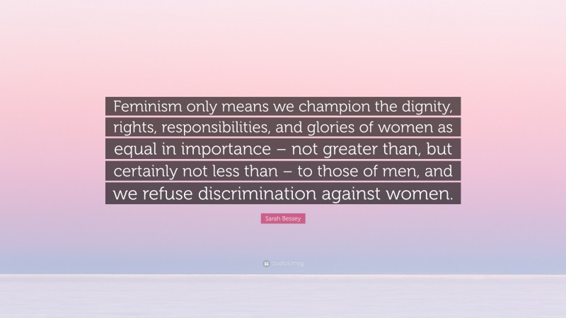 Sarah Bessey Quote: “Feminism only means we champion the dignity, rights, responsibilities, and glories of women as equal in importance – not greater than, but certainly not less than – to those of men, and we refuse discrimination against women.”