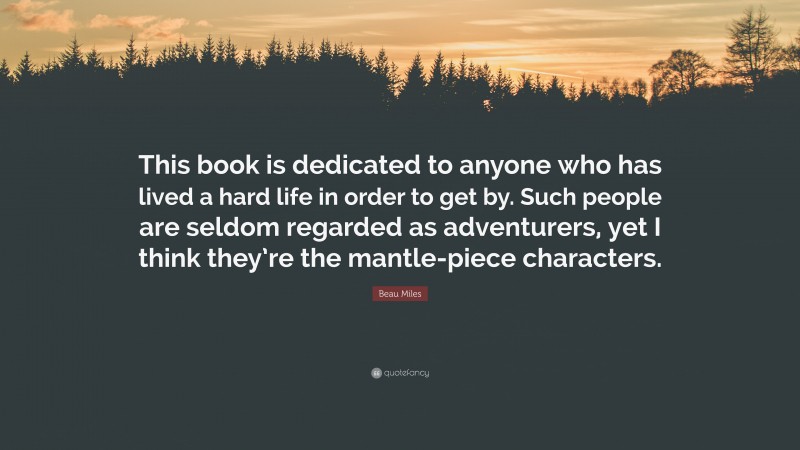 Beau Miles Quote: “This book is dedicated to anyone who has lived a hard life in order to get by. Such people are seldom regarded as adventurers, yet I think they’re the mantle-piece characters.”