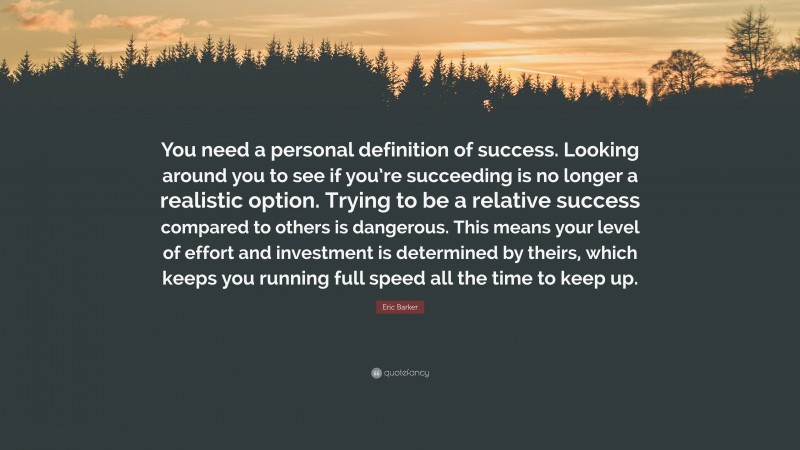 Eric Barker Quote: “You need a personal definition of success. Looking around you to see if you’re succeeding is no longer a realistic option. Trying to be a relative success compared to others is dangerous. This means your level of effort and investment is determined by theirs, which keeps you running full speed all the time to keep up.”