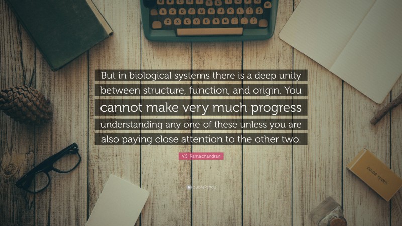 V.S. Ramachandran Quote: “But in biological systems there is a deep unity between structure, function, and origin. You cannot make very much progress understanding any one of these unless you are also paying close attention to the other two.”