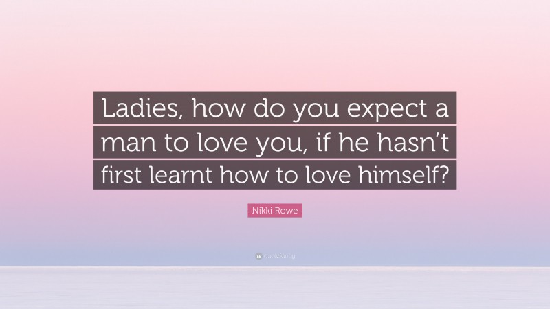 Nikki Rowe Quote: “Ladies, how do you expect a man to love you, if he hasn’t first learnt how to love himself?”