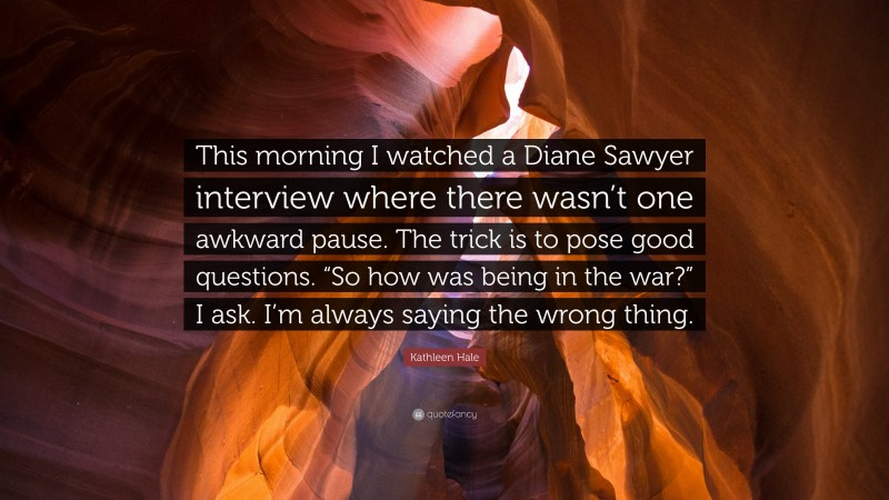 Kathleen Hale Quote: “This morning I watched a Diane Sawyer interview where there wasn’t one awkward pause. The trick is to pose good questions. “So how was being in the war?” I ask. I’m always saying the wrong thing.”
