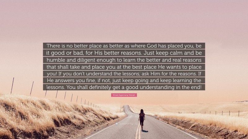 Ernest Agyemang Yeboah Quote: “There is no better place as better as where God has placed you, be it good or bad, for His better reasons. Just keep calm and be humble and diligent enough to learn the better and real reasons that shall take and place you at the best place He wants to place you! If you don’t understand the lessons, ask Him for the reasons. If He answers you fine, if not, just keep going and keep learning the lessons. You shall definitely get a good understanding in the end!”