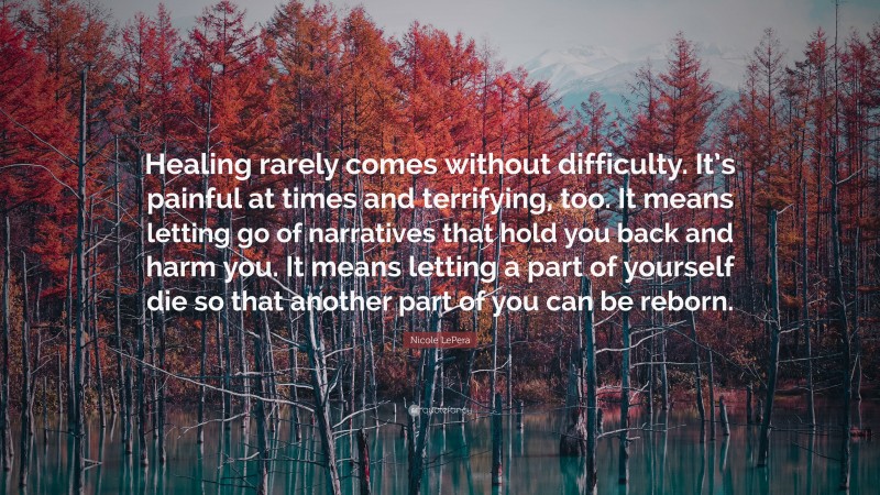 Nicole LePera Quote: “Healing rarely comes without difficulty. It’s painful at times and terrifying, too. It means letting go of narratives that hold you back and harm you. It means letting a part of yourself die so that another part of you can be reborn.”