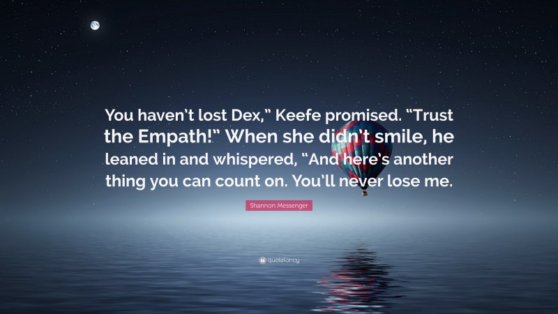 Shannon Messenger Quote: “You haven’t lost Dex,” Keefe promised. “Trust the Empath!” When she didn’t smile, he leaned in and whispered, “And here’s another thing you can count on. You’ll never lose me.”