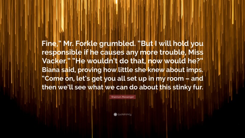 Shannon Messenger Quote: “Fine,” Mr. Forkle grumbled. “But I will hold you responsible if he causes any more trouble, Miss Vacker.” “He wouldn’t do that, now would he?” Biana said, proving how little she knew about imps. “Come on, let’s get you all set up in my room – and then we’ll see what we can do about this stinky fur.”