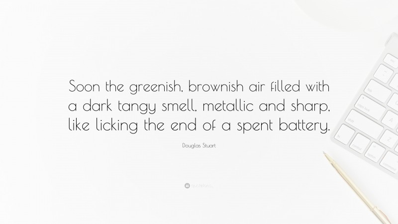 Douglas Stuart Quote: “Soon the greenish, brownish air filled with a dark tangy smell, metallic and sharp, like licking the end of a spent battery.”