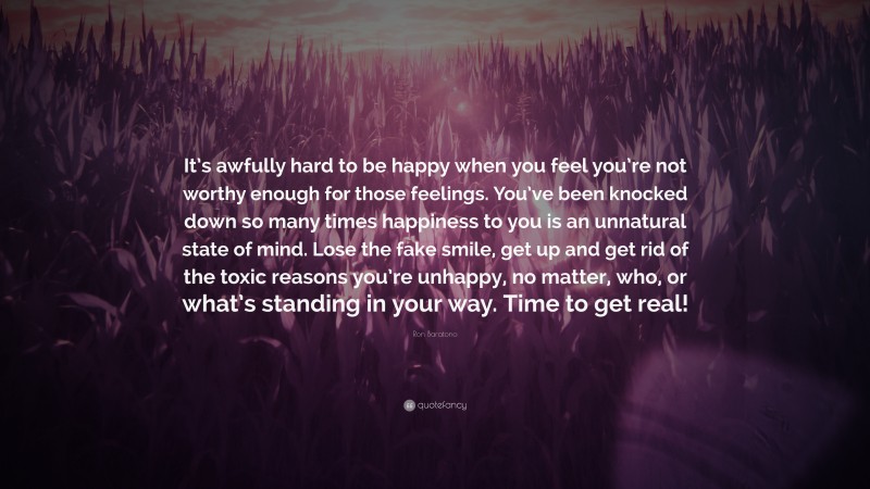 Ron Baratono Quote: “It’s awfully hard to be happy when you feel you’re not worthy enough for those feelings. You’ve been knocked down so many times happiness to you is an unnatural state of mind. Lose the fake smile, get up and get rid of the toxic reasons you’re unhappy, no matter, who, or what’s standing in your way. Time to get real!”