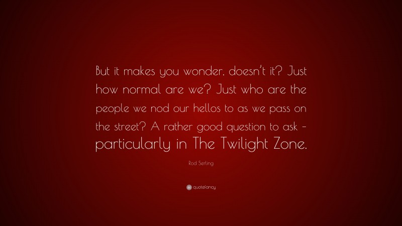 Rod Serling Quote: “But it makes you wonder, doesn’t it? Just how normal are we? Just who are the people we nod our hellos to as we pass on the street? A rather good question to ask – particularly in The Twilight Zone.”