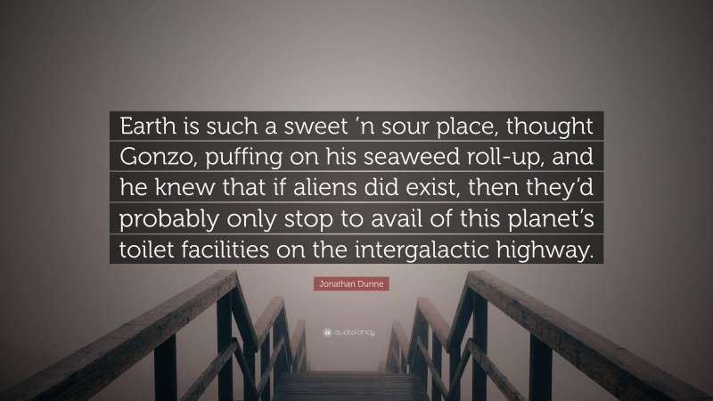 Jonathan Dunne Quote: “Earth is such a sweet ’n sour place, thought Gonzo, puffing on his seaweed roll-up, and he knew that if aliens did exist, then they’d probably only stop to avail of this planet’s toilet facilities on the intergalactic highway.”