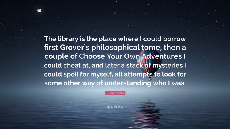 R. Eric Thomas Quote: “The library is the place where I could borrow first Grover’s philosophical tome, then a couple of Choose Your Own Adventures I could cheat at, and later a stack of mysteries I could spoil for myself, all attempts to look for some other way of understanding who I was.”