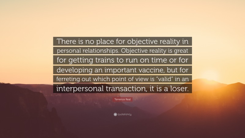 Terrence Real Quote: “There is no place for objective reality in personal relationships. Objective reality is great for getting trains to run on time or for developing an important vaccine, but for ferreting out which point of view is “valid” in an interpersonal transaction, it is a loser.”