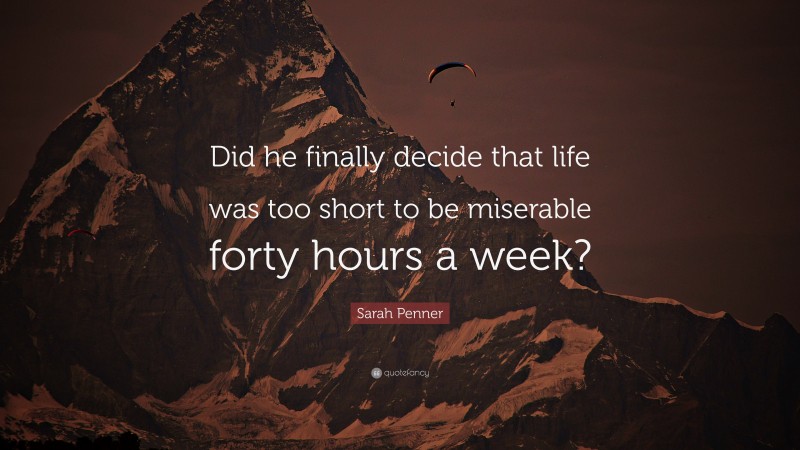 Sarah Penner Quote: “Did he finally decide that life was too short to be miserable forty hours a week?”