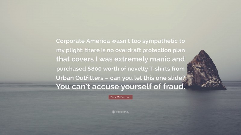Zack McDermott Quote: “Corporate America wasn’t too sympathetic to my plight: there is no overdraft protection plan that covers I was extremely manic and purchased $800 worth of novelty T-shirts from Urban Outfitters – can you let this one slide? You can’t accuse yourself of fraud.”