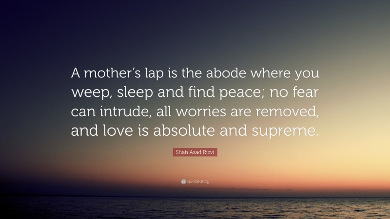 Shah Asad Rizvi Quote: “A mother’s lap is the abode where you weep, sleep and find peace; no fear can intrude, all worries are removed, and love is absolute and supreme.”