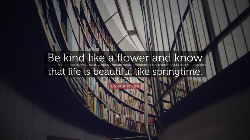 Debasish Mridha Quote: “Be kind like a flower and know that life is beautiful like springtime.”