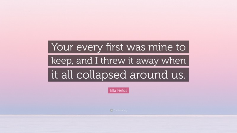 Ella Fields Quote: “Your every first was mine to keep, and I threw it away when it all collapsed around us.”