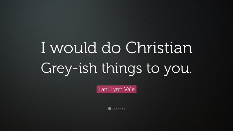 Lani Lynn Vale Quote: “I would do Christian Grey-ish things to you.”