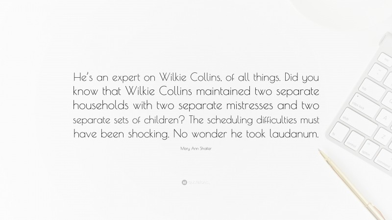 Mary Ann Shaffer Quote: “He’s an expert on Wilkie Collins, of all things. Did you know that Wilkie Collins maintained two separate households with two separate mistresses and two separate sets of children? The scheduling difficulties must have been shocking. No wonder he took laudanum.”