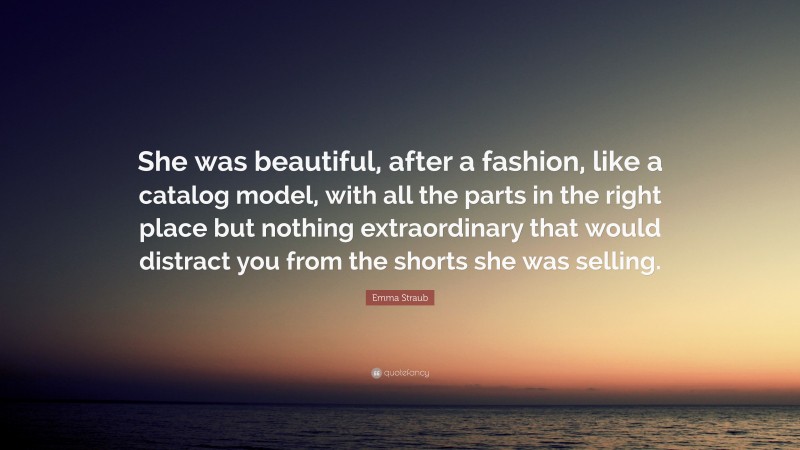 Emma Straub Quote: “She was beautiful, after a fashion, like a catalog model, with all the parts in the right place but nothing extraordinary that would distract you from the shorts she was selling.”
