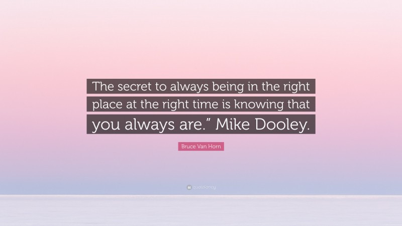 Bruce Van Horn Quote: “The secret to always being in the right place at the right time is knowing that you always are.” Mike Dooley.”